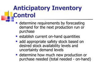 Anticipatory Inventory
Control
   determine requirements by forecasting
    demand for the next production run or
    purchase
   establish current on-hand quantities
   add appropriate safety stock based on
    desired stock availability levels and
    uncertainty demand levels
   determine how much new production or
    purchase needed (total needed - on-hand)
 