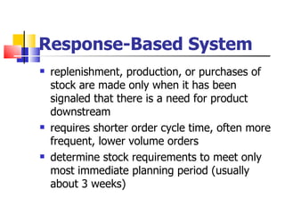 Response-Based System
   replenishment, production, or purchases of
    stock are made only when it has been
    signaled that there is a need for product
    downstream
   requires shorter order cycle time, often more
    frequent, lower volume orders
   determine stock requirements to meet only
    most immediate planning period (usually
    about 3 weeks)
 