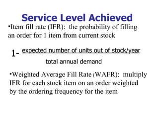 Service Level Achieved
•Item fill rate (IFR): the probability of filling
an order for 1 item from current stock

      expected number of units out of stock/year
 1-
              total annual demand

•Weighted Average Fill Rate (WAFR): multiply
IFR for each stock item on an order weighted
by the ordering frequency for the item
 