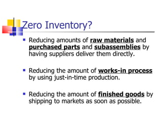 Zero Inventory?
   Reducing amounts of raw materials and
    purchased parts and subassemblies by
    having suppliers deliver them directly.

   Reducing the amount of works-in process
    by using just-in-time production.

   Reducing the amount of finished goods by
    shipping to markets as soon as possible.
 