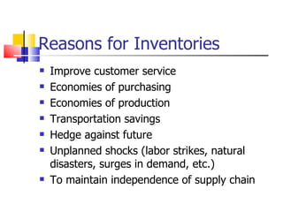 Reasons for Inventories
   Improve customer service
   Economies of purchasing
   Economies of production
   Transportation savings
   Hedge against future
   Unplanned shocks (labor strikes, natural
    disasters, surges in demand, etc.)
   To maintain independence of supply chain
 