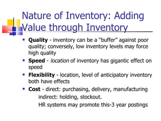 Nature of Inventory: Adding
Value through Inventory
   Quality - inventory can be a “buffer” against poor
    quality; conversely, low inventory levels may force
    high quality
   Speed - location of inventory has gigantic effect on
    speed
   Flexibility - location, level of anticipatory inventory
    both have effects
   Cost - direct: purchasing, delivery, manufacturing
        indirect: holding, stockout.
        HR systems may promote this-3 year postings
 