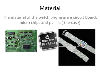 Material
The material of the watch phone are a circuit board,
micro chips and plastic ( the case)
 