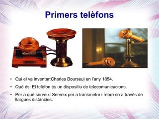 Primers telèfons




●   Qui el va inventar:Charles Bourseul en l'any 1854.
●   Què és: El telèfon és un dispositiu de telecomunicacions.
●   Per a què serveix: Serveix per a transmetre i rebre so a través de
    llargues distàncies.
 