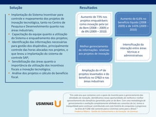 Solução                                                  Resultados
 Implantação do Sistema Incentivar para
                                                          Aumento de 73% nos
  controle e mapeamento dos projetos de                                                             Aumento de 6,6% no
                                                          projetos enquadráveis
  inovação tecnológica, tanto no Centro de                                                        benefício líquido (2008 -
                                                         como inovação pela Lei
  Pesquisa e Desenvolvimento quanto nas                                                           2009) e de 143% (2009 –
                                                         do Bem (2008 – 2009) e
  áreas industriais;                                                                                        2010)
                                                           de 8% (2009 – 2010)
 Capacitação da equipe quanto a utilização
  do Sistema e enquadramento dos projetos;
 Identificação das informações necessárias
  para gestão dos dispêndios, principalmente                                                           Intensificação da
                                                         Melhor gerenciamento
                                                                                                     interação entre áreas
  controle das horas alocadas nos projetos, o           de informações relativas
                                                                                                           técnicas e
  que levou a implantação do sistema de                 aos projetos de inovação
                                                                                                        administrativas
  controle SAP;
 Sensibilização das áreas quanto a
  importância da utilização dos incentivos
  fiscais a inovação tecnológica;                         Ampliação do nº de
 Análise dos projetos e cálculo do benefício           projetos levantados e do
  fiscal.                                               benefício no CP&D e nas
                                                            áreas industriais



                                               “Em cada ano que contamos com o apoio da Inventta para o gerenciamento das
                                               atividades de inovação, identificamos novas oportunidades de melhoria e melhor
                                            aproveitamento dos benefícios garantidos pela Lei do Bem. Com uma metodologia de
                                              gerenciamento e avaliação completamente alinhada aos conceitos da Lei, temos a
                                           tranquilidade para continuar contribuindo com esta história de conquistas e progressos
                                                      na área de P,D&I não somente para a Usiminas como para o Brasil.”
                                                    Frederico Ribeiro - Gestão do Conhecimento e da Inovação da Usiminas
 