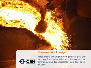 Recursos para Inovação
Mapeamento dos projetos com potencial para uso
de benefícios, otimização das ferramentas de
gerenciamentos das informações para fins da Lei
do Bem.
 