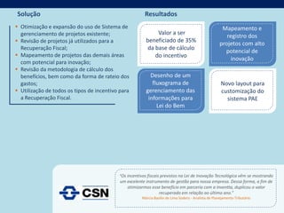 Solução                                                 Resultados
 Otimização e expansão do uso de Sistema de                                                           Mapeamento e
  gerenciamento de projetos existente;                        Valor a ser
                                                                                                         registro dos
 Revisão de projetos já utilizados para a               beneficiado de 35%
                                                                                                      projetos com alto
  Recuperação Fiscal;                                     da base de cálculo
                                                                                                        potencial de
 Mapeamento de projetos das demais áreas                    do incentivo
                                                                                                           inovação
  com potencial para inovação;
 Revisão da metodologia de cálculo dos
  benefícios, bem como da forma de rateio dos              Desenho de um
  gastos;                                                   fluxograma de                              Novo layout para
 Utilização de todos os tipos de incentivo para         gerenciamento das                             customização do
  a Recuperação Fiscal.                                   informações para                               sistema PAE
                                                              Lei do Bem




                                           “Os incentivos fiscais previstos na Lei de Inovação Tecnológica vêm se mostrando
                                            um excelente instrumento de gestão para nossa empresa. Dessa forma, a fim de
                                               otimizarmos esse benefício em parceria com a Inventta, duplicou o valor
                                                                recuperado em relação ao último ano.”
                                                       Márcia Basílio de Lima Sodero - Analista de Planejamento Tributário
 
