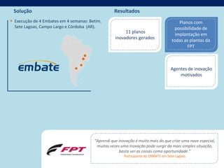 Solução                                          Resultados
 Execução de 4 Embates em 4 semanas: Betim,                                            Planos com
  Sete Lagoas, Campo Largo e Córdoba (AR).                                            possibilidade de
                                                        11 planos
                                                                                      implantação em
                                                   inovadores gerados
                                                                                    todas as plantas da
                                                                                            FPT



                                                                                    Agentes de inovação
                                                                                        motivados




                                        “Aprendi que inovação é muito mais do que criar uma nave especial,
                                         muitas vezes uma inovação pode surgir da mais simples situação,
                                                     basta ver as coisas como oportunidade.”
                                                        Participante do EMBATE em Sete Lagoas
 