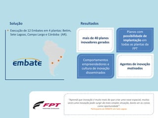 Solução                                               Resultados
 Execução de 12 Embates em 4 plantas: Betim,                                                      Planos com
  Sete Lagoas, Campo Largo e Córdoba (AR).                                                       possibilidade de
                                                         mais de 40 planos
                                                                                                 implantação em
                                                        inovadores gerados
                                                                                                todas as plantas da
                                                                                                       FPT


                                                          Comportamentos
                                                         empreendedores e                     Agentes de inovação
                                                         cultura de inovação                      motivados
                                                            disseminados




                                             “Aprendi que inovação é muito mais do que criar uma nave espacial, muitas
                                            vezes uma inovação pode surgir da mais simples situação, basta ver as coisas
                                                                      como oportunidade”.
                                                                 Participante do EMBATE em Sete Lagoas

                                     © 2010 Inventta – Todos os direitos                                            33
                                                reservados.
 