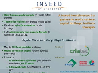 Maior fundo de capital semente do Brasil (R$ 100        A Inseed Investimentos é a
  milhões)
                                                           gestora de seed e venture
 7 escritórios regionais em diversas regiões do país
                                                           capital do Grupo Instituto
 Focado em spin-offs acadêmicas de alta
  tecnologia                                                               Inovação
 Forte relacionamento com a área de Mercado de
  Capitais do BNDES e BNB

                     Capital Semente ● Early-Stage Investment

 Mais de 1.800 oportunidades analisadas                fundos:

 Modelo de valuation próprio inovador aprovado
  pelo BNDES
 Resultados                                            cotistas:
    ― 37 oportunidades aprovadas pelo comitê de
      investimento, em 40 meses
    ― 1 desinvestimento (Usix/Nasdaq: EBIX) 88%
      IRR
                                                            http://www.inseedinvestimentos.com.br/
 