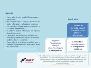 Solução
 Elaboração de intervenção lúdica para os
  operadores;                                                                              Resultados
 Desenvolvimento do roteiro e produção de
  teatro adaptado à realidade da empresa;
 Intervenção colaborativa e emergente com                                                        Conceito de
  45 turmas de operários;                                                                       inovação e papel
 45 intervenções de 30 minutos em 3 turnos                                                     dos operários no
  durante1 semana;                                                                                  processo
 Preparação dos líderes das unidades de                                                          disseminado
  produção para receber idéias e estimuar a
  participação dos operários.                                    Programa
 Elaboração de ação de continuidade para a                                                        O conceito de
                                                               Powertrain de
  iniciativa que pudesse ser inserida na rotina                                                  Inovação passou
                                                                 Inovação
  dos operadores.                                                                                a fazer parte do
                                                             disseminado para
                                                                                                     cotidiano
                                                              1.504 operários

                                             “Os colaboradores acharam a maneira usada para falar de inovação no dia a
                                               dia da fábrica bem descontraída e de fácil entendimento. Acredito que essa
                                               iniciativa, passou a todos da fábrica a importância de propor melhorias nos
                                                     postos de trabalho, com isso melhoraremos cada vez mais nossos
                                                                             produtos/processos”.
                                                                    Dirceu Pereira Rodrigues, Líder Responsável
                                       © 2010 Inventta – Todos os direitos                                             43
                                                   reservados.
 