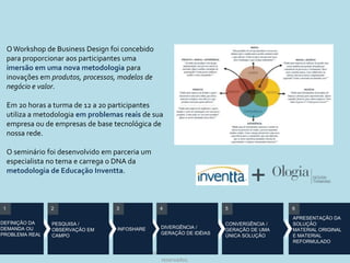 O Workshop de Business Design foi concebido
    para proporcionar aos participantes uma
    imersão em uma nova metodologia para
    inovações em produtos, processos, modelos de
    negócio e valor.

    Em 20 horas a turma de 12 a 20 participantes
    utiliza a metodologia em problemas reais de sua
    empresa ou de empresas de base tecnológica de
    nossa rede.

    O seminário foi desenvolvido em parceria um
    especialista no tema e carrega o DNA da
    metodologia de Educação Inventta.
                                                                                      +
1                2                   3              4                          5                6
                                                                                                APRESENTAÇÃO DA
DEFINIÇÃO DA     PESQUISA /                                                    CONVERGÊNCIA /   SOLUÇÃO
DEMANDA OU                           INFOSHARE      DIVERGÊNCIA /
                 OBSERVAÇÃO EM                                                 GERAÇÃO DE UMA   MATERIAL ORIGINAL
PROBLEMA REAL                                       GERAÇÃO DE IDÉIAS
                 CAMPO                                                         ÚNICA SOLUÇÃO    E MATERIAL
                                                                                                REFORMULADO

                                         © 2010 Inventta – Todos os direitos                              45
                                                    reservados.
 