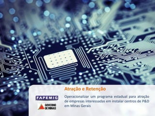 Atração e Retenção
Operacionalizar um programa estadual para atração
de empresas interessadas em instalar centros de P&D
em Minas Gerais
 