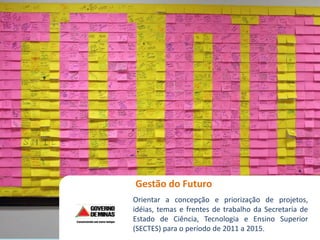 Workshop Gestão do Futuro
Gestão do Futuro
Orientar a concepção e priorização de projetos,
idéias, temas e frentes de trabalho da Secretaria de
Estado de Ciência, Tecnologia e Ensino Superior
(SECTES) para o período de 2011 a 2015.
 