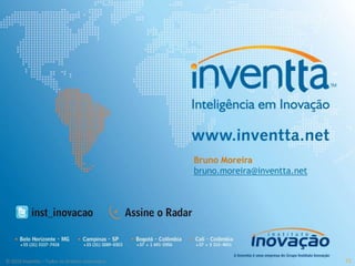 © 2009 Instituto Inovação S.A. – Todos os direitos reservados.
                                                                      A reprodução total ou parcial desta obra depende de prévia
                                                                      autorização expressa e por escrito do Instituto Inovação. As
                                                                      informações contidas nesta publicação são baseadas em
                                                                      conceitos testados e empregados no desenvolvimento de
                                                                      projetos específicos e estão sujeitas a alterações de acordo com
                                                                      o cenário de mercado e os objetivos de cada projeto.




                                                   CAMPINAS – SP
                                                  +55 19 3289-0353
                                                  BELO HORIZONTE
                                                  +55 31 3337-7418


© 2010 Inventta – Todos os direitos reservados.
                                                   RIO DE JANEIRO
                                                  +55 21 3010 9486
                                                    +57 317 6463266
                                                  BOGOTÁ – COLÔMBIA
                                                                                    Bruno Moreira
                                                                                    bruno.moreira@inventta.net




71
 