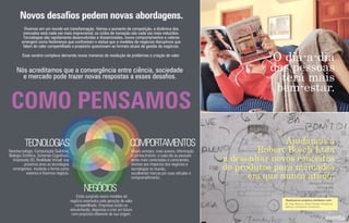 Vivemos em um mundo em transformação. Vemos o aumento da competição, a dinâmica dos
mercados está cada vez mais imprevisível, os ciclos de inovação são cada vez mais reduzidos.
Tecnologias são rapidamente desenvolvidas e disseminadas, novos comportamentos e valores
emergem como fenômenos que confrontam o status-quo e modelos de negócios disruptivos que
falam de valor compartilhado e propósito questionam as formais atuais de gestão de negócios.
Novos desafios pedem novas abordagens.
Nós acreditamos que a convergência entre ciência, sociedade
e mercado pode trazer novas respostas a esses desaﬁos.
COMO PENSAMOS
NEGÓCIOS
COMPORTAMENTOSTECNOLOGIAS
Nanotecnologia, Computação Quântica,
Biologia Sintética, Sistemas Cognitivos,
Impressão 3D, Realidade Virtual: nos
próximos anos as tecnologias
emergentes mudarão a forma como
vivemos e fazemos negócio.
Novos arranjos, mais acesso, informação
e conhecimento: a cada dia as pessoas
estão mais conectadas e conscientes,
atentas aos impactos dos negócios e
tecnologias no mundo,
escolhendo marcas por suas atitudes e
comprometimento.
Estão surgindo novos modelos de
negócio orientados pela geração de valor
compartilhado. Empresas estão se
reinventando, dispostas a criar um futuro
com propósito diferente da sua origem.
Esse cenário complexo demanda novas maneiras de resolução de problemas e criação de valor.
O dia-a-dia
das pessoas
terá mais
bem-estar.
Ajudamos a
Robert Bosch Ltda
a desenhar novos conceitos
de produtos para mercados
em que nunca atuou.
M. Dias Branco, Saint Gobain Abrasivos,
Natura, Votorantim Cimentos.
Realizamos projetos similares com:
_design thinking
_etnograﬁa
_landscape tecnológico
 