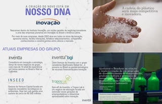 NOSSO DNA
A CRIAÇÃO DO NOVO ESTÁ EM
Por meio de suas empresas, desde 2002 atua em todos os eixos da inovação,
aproxima atores, facilita interações, fortalece relacionamentos, compartilha
conhecimentos e constrói pontes entre ciência e mercado.
Nascemos dentro do Instituto Inovação, um núcleo gerador de negócios inovadores
e uma das empresas pioneiras em Inovação no Brasil e América Latina.
Joint Venture da Inventta com o grupo
canadense Braithwaite Global Inc., é
pioneira no Brasil na gestão estratégica
de recursos ﬁnanceiros para inovação.
Spin-off da Inventta, o Tropos Lab é
um negócio de educação focado em
estimular novas gerações de
empreendedores e disseminar
aprendizados sobre inovação.
Gestora de Venture Capital focada em
negócios inovadores tecnológicos ou
ambientais. Hoje tem sob gestão uma
carteira de cerca de R$ 500 milhões.
Consultoria em inovação e estratégia,
berço de novos negócios do grupo,
com mais de 10 anos de experiência
em vários setores no Brasil e ﬁlial na
Colômbia.
Ajudamos a Braskem na criação
e implementação de um programa
de desenvolvimento de competências,
produtos, cultura e processos de
inovação em 15 empresas da cadeia
do plástico, como Copobrás,
Tramontina e Lorenzetti
Associação Brasileira da Indústria de Cosméticos
(ABIHPEC), Ministério da Ciência e Tecnologia e Inovação,
Banco de Desenvolvimento da Colômbia (BANCÓLDEX).
Realizamos projetos similares com:
A cadeia do plástico
será mais competitiva
e inovadora.
_planejamento estratégico
_design thinking
_novas competências
ATUAIS EMPRESAS DO GRUPO
 