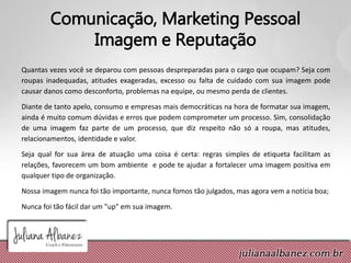 Comunicação, Marketing Pessoal
Imagem e Reputação
Quantas vezes você se deparou com pessoas despreparadas para o cargo que ocupam? Seja com
roupas inadequadas, atitudes exageradas, excesso ou falta de cuidado com sua imagem pode
causar danos como desconforto, problemas na equipe, ou mesmo perda de clientes.
Diante de tanto apelo, consumo e empresas mais democráticas na hora de formatar sua imagem,
ainda é muito comum dúvidas e erros que podem comprometer um processo. Sim, consolidação
de uma imagem faz parte de um processo, que diz respeito não só a roupa, mas atitudes,
relacionamentos, identidade e valor.
Seja qual for sua área de atuação uma coisa é certa: regras simples de etiqueta facilitam as
relações, favorecem um bom ambiente e pode te ajudar a fortalecer uma imagem positiva em
qualquer tipo de organização.
Nossa imagem nunca foi tão importante, nunca fomos tão julgados, mas agora vem a notícia boa;
Nunca foi tão fácil dar um "up" em sua imagem.
 