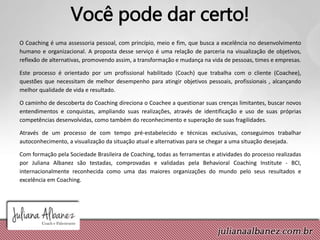 Você pode dar certo!
O Coaching é uma assessoria pessoal, com princípio, meio e fim, que busca a excelência no desenvolvimento
humano e organizacional. A proposta desse serviço é uma relação de parceria na visualização de objetivos,
reflexão de alternativas, promovendo assim, a transformação e mudança na vida de pessoas, times e empresas.
Este processo é orientado por um profissional habilitado (Coach) que trabalha com o cliente (Coachee),
questões que necessitam de melhor desempenho para atingir objetivos pessoais, profissionais , alcançando
melhor qualidade de vida e resultado.
O caminho de descoberta do Coaching direciona o Coachee a questionar suas crenças limitantes, buscar novos
entendimentos e conquistas, ampliando suas realizações, através de identificação e uso de suas próprias
competências desenvolvidas, como também do reconhecimento e superação de suas fragilidades.
Através de um processo de com tempo pré-estabelecido e técnicas exclusivas, conseguimos trabalhar
autoconhecimento, a visualização da situação atual e alternativas para se chegar a uma situação desejada.
Com formação pela Sociedade Brasileira de Coaching, todas as ferramentas e atividades do processo realizadas
por Juliana Albanez são testadas, comprovadas e validadas pela Behavioral Coaching Institute - BCI,
internacionalmente reconhecida como uma das maiores organizações do mundo pelo seus resultados e
excelência em Coaching.
 