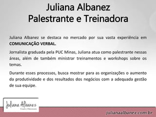 Juliana Albanez
Palestrante e Treinadora
Juliana Albanez se destaca no mercado por sua vasta experiência em
COMUNICAÇÃO VERBAL.
Jornalista graduada pela PUC Minas, Juliana atua como palestrante nessas
áreas, além de também ministrar treinamentos e workshops sobre os
temas.
Durante esses processos, busca mostrar para as organizações o aumento
da produtividade e dos resultados dos negócios com a adequada gestão
de sua equipe.
 