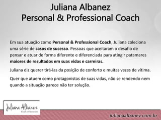 Juliana Albanez
Personal & Professional Coach
Em sua atuação como Personal & Professional Coach, Juliana coleciona
uma série de casos de sucesso. Pessoas que aceitaram o desafio de
pensar e atuar de forma diferente e diferenciada para atingir patamares
maiores de resultados em suas vidas e carreiras.
Juliana diz querer tirá-las da posição de conforto e muitas vezes de vítima.
Quer que atuem como protagonistas de suas vidas, não se rendendo nem
quando a situação parece não ter solução.
 