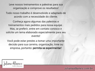 Leve nossos treinamentos e palestras para sua
organização e comprove os resultados!
Todo nosso trabalho é desenvolvido e adaptado de
acordo com a necessidade do cliente.
Conheça agora algumas das palestras e
treinamentos mais pedidos para nossa equipe .
Mas, se preferir, entre em contato conosco e
solicite um tema elaborado especialmente para seu
evento!
Você pode estar prestes a tomar uma importante
decisão para sua carreira, organização, time ou
empresa, portanto: permita-se experimentar!
 