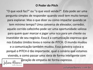 O Poder do Pitch
"O que você faz?" ou "o que você vende?". Esta pode ser uma
pergunta simples de responder quando você tem muito tempo
para explanar. Mas o que dizer ou como impactar quando se
tem mínimo tempo? Uma conversa de elevador, corredor,
aquele corrido cafezinho pode ser uma oportunidade valiosa
para quem quer marcar e jogar uma isca para um cliente ou
investidor de seu negócio. Essa é a comunicação expressa que
nos Estados Unidos levou o nome de PITCH. O mundo mudou
e a comunicação também mudou. Essa palestra coloca o
porquê o PITCH é tão importante, qual o cenário que estamos
vivendo, e como passar uma ideia de forma inteligente com
geração de empatia de forma expressa.
 
