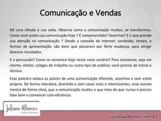 Comunicação e Vendas
Dê uma olhada a sua volta. Observe como a comunicação mudou, se transformou.
Como você avalia sua comunicação hoje ? É compreendido? Assertivo? E o que prende
sua atenção na comunicação ? Desde a conexão da internet; conteúdo, tempo, e
formas de apresentação, são itens que passaram por forte mudança, para atingir
diversos resultados.
E a persuasão? Como se convence hoje nesse novo cenário? Para convencer, seja um
cliente, eleitor, colegas de trabalho ou outro tipo de público, você precisa de treino e
técnica.
Essa palestra coloca os pilares de uma comunicação eficiente, assertiva e com estilo
próprio. De forma interativa, divertida e com casos reais e interessantes, esse evento
mostra de forma clara, que a comunicação mudou e que mais do que nunca é preciso
falar bem e convencer com eficiência.
 