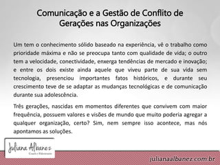 Comunicação e a Gestão de Conflito de
Gerações nas Organizações
Um tem o conhecimento sólido baseado na experiência, vê o trabalho como
prioridade máxima e não se preocupa tanto com qualidade de vida; o outro
tem a velocidade, conectividade, enxerga tendências de mercado e inovação;
e entre os dois existe ainda aquele que viveu parte de sua vida sem
tecnologia, presenciou importantes fatos históricos, e durante seu
crescimento teve de se adaptar as mudanças tecnológicas e de comunicação
durante sua adolescência.
Três gerações, nascidas em momentos diferentes que convivem com maior
frequência, possuem valores e visões de mundo que muito poderia agregar a
qualquer organização, certo? Sim, nem sempre isso acontece, mas nós
apontamos as soluções.
 