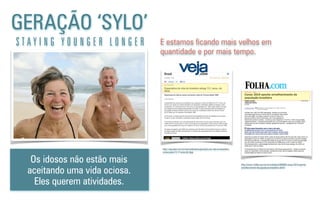 GERAÇÃO ‘SYLO’
S T A Y I N G Y O U N G E R L O N G E R
Os idosos não estão mais
aceitando uma vida ociosa.
Eles querem atividades.
http://veja.abril.com.br/noticia/brasil/expectativa-de-vida-no-brasileiro-
cresce-para-73-17-anos-diz-ibge
E estamos ﬁcando mais velhos em
quantidade e por mais tempo.
http://www1.folha.uol.com.br/cotidiano/908895-censo-2010-aponta-
envelhecimento-da-populacao-brasileira.shtml
 