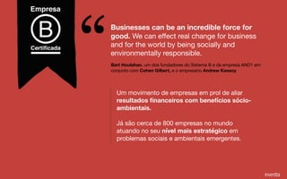 Bart Houlahan, um dos fundadores do Sistema B e da empresa AND1 em
conjunto com Cohen Gilbert, e o empresário Andrew Kassoy
Businesses can be an incredible force for
good. We can eﬀect real change for business
and for the world by being socially and
environmentally responsible.
“Um movimento de empresas em prol de aliar
resultados ﬁnanceiros com benefícios sócio-
ambientais. 

Já são cerca de 800 empresas no mundo
atuando no seu nível mais estratégico em
problemas sociais e ambientais emergentes.
 