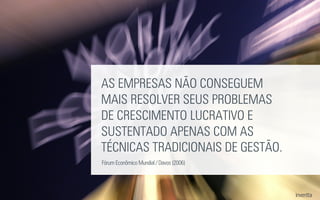 AS EMPRESAS NÃO CONSEGUEM
MAIS RESOLVER SEUS PROBLEMAS
DE CRESCIMENTO LUCRATIVO E
SUSTENTADO APENAS COM AS
TÉCNICAS TRADICIONAIS DE GESTÃO.
Fórum Econômico Mundial / Davos (2006)
 