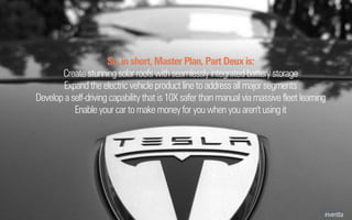 So, in short, Master Plan, Part Deux is:
Create stunningsolar roofswithseamlesslyintegratedbatterystorage
Expand theelectricvehicleproduct linetoaddressallmajorsegments
Develop aself-drivingcapabilitythatis10Xsaferthanmanualviamassivefleet learning
Enable your car tomakemoney foryouwhenyouaren'tusingit
 