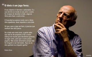 O tênis é um jogo feroz.
O seu objetivo é derrotar o adversário. E a
sua derrota se revela no seu erro: o outro
foi incapaz de devolver a bola. Joga-se
tênis para fazer o outro errar.
O frescobol se parece muito com o tênis:
dois jogadores, duas raquetes e uma bola.
Só que, para o jogo ser bom, é preciso que
nenhum dos dois perca.
 
Se a bola veio meio torta, a gente sabe
que não foi de propósito e faz o maior
esforço do mundo para devolvê-la gostosa,
no lugar certo, para que o outro possa
pegá-la. Não existe adversário porque não
há ninguém a ser derrotado. Aqui ou os
dois ganham ou ninguém ganha.”
“
Rubem Alves
 