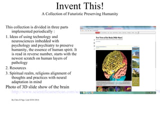 Invent This!
A Collection of Futuristic Preserving Humanity
This collection is divided in three parts
implemented periodically :
1. Ideas of using technology and
neurosciences imbedded with
psychology and psychiatry to preserve
humanity, the essence of human spirit. It
is read in reverse number, starts with the
newest scratch on human layers of
pathology
2. Resources
3. Spiritual realm, religions alignment of
thoughts and practices with neural
adaptation in mind
Photo of 3D slide show of the brain
http://www.scientificamerican.com/sciam/cache/file/A85F591B-B3B2-4A71-A779
By Chris H Ngo. Lent 03/01/2014
 