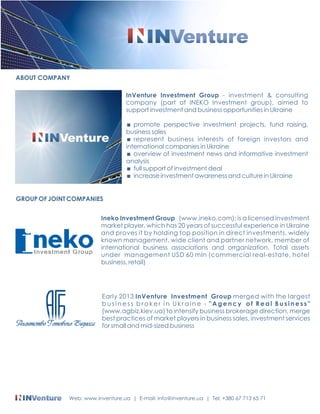 InVenture Investment Group - investment & consulting 
company (part of INEKO Investment group), aimed to 
support investment and business opportunities in Ukraine 
< promote perspective investment projects, fund raising, 
business sales 
< represent business interests of foreign investors and 
international companies in Ukraine 
< overview of investment news and informative investment 
analysis 
< full support of investment deal 
< increase investment awareness and culture in Ukraine 
ABOUT COMPANY 
GROUP OF JOINT COMPANIES 
Ineko Investment Group (www.ineko.com): is a licensed investment 
market player, which has 20 years of successful experience in Ukraine 
and proves it by holding top position in direct investments, widely 
known management, wide client and partner network, member of 
international business associations and orrganization. Total assets 
under management USD 60 mln (commercial real-estate, hotel 
business, retail) 
Early 2013 InVenture Investment Group merged with the largest 
b u s i n e s s b r o k e r i n U k r a i n e - " A g e n c y o f R e a l B u s i n e s s " 
(www.agbiz.kiev.ua) to intensify business brokerage direction, merge 
best practices of market players in business sales, investment services 
for small and mid-sized business 
Web: www.inventure.ua | E-mail: info@inventure.ua | Tel: +380 67 713 65 71 
 