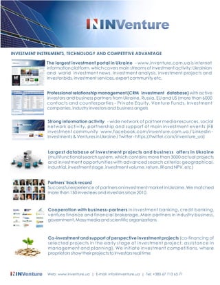INVESTMENT INSTRUMENTS, TECHNOLOGY AND COMPETITIVE ADVANTAGE 
The largest investment portal in Ukraine - www.inventure.com.ua is internet 
information platform, which covers main streams of investment activity: Ukrainian 
and world investment news, investment analysis, investment projects and 
investor bids, investment services, expert community etc. 
Professional relationship management (CRM investment database) with active 
investors and business partners from Ukraine, Russia, EU and US (more than 6000 
contacts and counterparties - Private Equity, Venture Funds, Investment 
companies, industry investors and business angels 
Strong information activity - wide network of partner media resources, social 
network activity, partnership and support of main investment events (FB 
investment community www.facebook.com/inventure.com.ua / Linkedin - 
Investments & Ventures in Ukraine / Twitter - https://twitter.com/inventure_ua) 
Largest database of investment projects and business offers in Ukraine 
(multifunctional search system, which contains more than 3000 actual projects 
and investment opportunities with advanced search criteria: geographical, 
industrial, investment stage, investment volume, return, IR and NPV, etc) 
Partners track record 
Successful experience of partners on investment market in Ukraine. We matched 
more than 150 investees and investors since 2010. 
Cooperation with business-partners in investment banking, credit banking, 
venture finance and financial brokerage. Main partners in industry business, 
government, Mass media and scientific organizations 
Co-investment and support of perspective investment projects (co-financing of 
selected projects in the early stage of investment project, assistance in 
management and planning). We initiate investment competitions, where 
proprietors show their projects to investors real time 
Web: www.inventure.ua | E-mail: info@inventure.ua | Tel: +380 67 713 65 71 
 