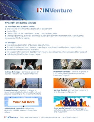 INVESTMENT CONSULTING SERVICES 
For investees and business sellers: 
< professional investment and sales offer placement 
< fund raising 
< personal touch for investment project and business sales 
< strategic planning, business planning, building investment memorandum, constructing 
presentation for fund raising 
For investors 
< research and selection of business opportunities 
< financial and economic analysis, appraisal of investment and business opportunities 
< investment and Economic research 
< full support of investment deal (primary review, due diligence, structuring and law support) 
< building highly effective project team 
Business Brokerage C services in sphere of 
business sales and co-investor attraction 
Investor Services C services in sphere of 
searching profitable business and investment 
projects according to the investment criteria 
Investment Services C services in sphere of 
fund raising and capital attraction into 
investment projects 
Venture Capital - joint venture investment 
and development projects 
Advertising & Promotion - advertising 
promotion and PR services in investment 
sphere 
Event Media Support - media support of 
activities and events in the field of finance 
and investment 
Web: www.inventure.ua | E-mail: info@inventure.ua | Tel: +380 67 713 65 71 
 