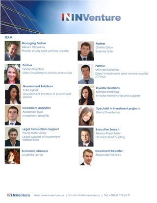 TEAM 
Managing Partner 
Alexey Oleynikov 
Private equity and venture capital 
Investment Analytics 
Alexander Rud 
Investment analytic 
Legal Transactions Support 
Pavel Molchanov 
Legal support of investment 
transactions 
Partner 
Dmitriy Orlov 
Business Sale 
Partner 
Michael Sannikov 
Direct investments and venture capital 
(China) 
Specialist in investment projects 
Elena Shvedenko 
Partner 
Nadija Boychuk 
Direct investments and business sale 
Investor Relations 
Natalia Ilnitskaya 
Investor relationship and support 
Executive Search 
Alexey Kiryachkov 
HR and Head hunting 
Government Relations 
Yulia Rybak 
Government Relation in investment 
sphere 
Economic observer 
Lyudmila Lerner 
Investment Reporter 
Alexander Tokarev 
Web: www.inventure.ua | E-mail: info@inventure.ua | Tel: +380 67 713 65 71 
 