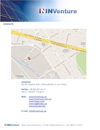 CONTACTS 
InVenture 
03150, Ukraine, Kiev, Starovokzalna st. 24, 3 floor 
Tel/fax: +38 044 201 64 17 
Tel m.: +38 067 713 65 71 
Web: www.inventure.ua 
www.inventure.com.ua 
www.ineko.com 
www.agbiz.kiev.ua 
www.bizmart.info 
E-mail: info@inventure.ua 
Web: www.inventure.ua | E-mail: info@inventure.ua | Tel: +380 67 713 65 71 
