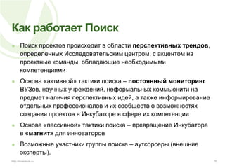 Как работает ПоискПоиск проектов происходит в области перспективных трендов, определенных Исследовательским центром, с акцентом на проектные команды, обладающие необходимыми компетенциямиОснова «активной» тактики поиска – постоянный мониторинг ВУЗов, научных учреждений, неформальных коммьюнити на предмет наличия перспективных идей, а также информирование отдельных профессионалов и их сообществ о возможностях создания проектов в Инкубаторе в сфере их компетенцииОснова «пассивной» тактики поиска – превращение Инкубатора в «магнит» для инноваторовВозможные участники группы поиска – аутсорсеры (внешние эксперты).10http://inventure.ru