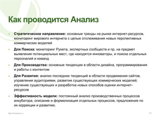 Как проводится АнализСтратегическое направление: основные тренды на рынке интернет-ресурсов, мониторинг мирового интернета с целью отслеживания новых перспективных коммерческих моделейДля Поиска: мониторинг Рунета, экспертных сообществ и пр. на предмет выявления потенциальных мест, где находятся инноваторы, и поиска отдельных персоналий и командДля Производства: основные тенденции в области дизайна, программирования и работы с контентомДля Развития: анализ последних тенденций в области продвижения сайтов, управления аудиториями, развития существующих коммерческих моделей; изучение существующих и разработка новых способов оценки интернет-ресурсовЭффективность модели: постоянный анализ производственных процессов инкубатора, описание и формализация отдельных процессов, предложения по их коррекции и развитию.11http://inventure.ru