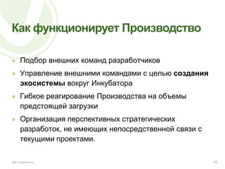 Как функционирует ПроизводствоПодбор внешних команд разработчиковУправление внешними командами с целью созданияэкосистемы вокруг ИнкубатораГибкое реагирование Производства на объемы предстоящей загрузкиОрганизация перспективных стратегических разработок, не имеющих непосредственной связи с текущими проектами.12http://inventure.ru