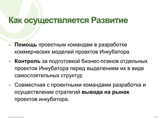 Как осуществляется РазвитиеПомощь проектным командам в разработке коммерческих моделей проектов ИнкубатораКонтроль за подготовкой бизнес-планов отдельных проектов Инкубатора перед выделением их в виде самостоятельных структурСовместная с проектными командами разработка и осуществление стратегий вывода на рынок проектов инкубатора.13http://inventure.ru