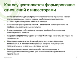 Как осуществляется формирование отношений с инвесторамиПостановка необходимых процессов корпоративного управления на всех этапах превращения проекта из идеи в работающее предприятие и соответствующее обучение проектной командыИзначальное формирование системы отчетности, ориентированной на требования инвестиционных институтовСтруктурирование собственности в зонах с наиболее благоприятным инвестиционным режимомРазработка стратегии продажи проектов Инкубатора на начальной стадии их производстваМониторинг инвестиционной среды Рунета на предмет выявления потенциальных покупателей отдельных ресурсов Инкубатора или потенциальных со-инвесторов на стадии запускаОрганизация постоянных консультаций с государственными и негосударственными фондами с целью выявления их стратегических предпочтений.14http://inventure.ru
