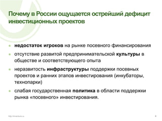 Почему в России ощущается острейший дефицит инвестиционных проектовнедостаток игроков на рынке посевного финансированияотсутствие развитой предпринимательской культуры в обществе и соответствующего опытанеразвитость инфраструктуры поддержки посевных проектов и ранних этапов инвестирования (инкубаторы, технопарки)слабая государственная политика в области поддержки рынка «посевного» инвестирования.4http://inventure.ru