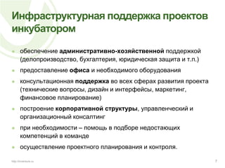 Инфраструктурная поддержка проектов инкубаторомобеспечение административно-хозяйственной поддержкой (делопроизводство, бухгалтерия, юридическая защита и т.п.)предоставление офиса и необходимого оборудованияконсультационная поддержка во всех сферах развития проекта (технические вопросы, дизайн и интерфейсы, маркетинг, финансовое планирование)построение корпоративной структуры, управленческий и организационный консалтингпри необходимости – помощь в подборе недостающих компетенций в командеосуществление проектного планирования и контроля.7http://inventure.ru