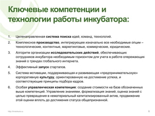 Ключевые компетенции и технологии работы инкубатора:Целенаправленная система поиска идей, команд, технологий.Комплексное производство, интегрирующее изначально все необходимые опции – технологические, контентные, маркетинговые, коммерческие, юридические.Алгоритм организации исследовательских действий, обеспечивающих сотрудников инкубатора необходимым горизонтом для учета в работе опережающих знаний о трендах глобального интернета.Эффективный запуск стартапов.Система мотивации, поддерживающая и развивающая «предпринимательскую» корпоративную культуру, ориентированную на достижение успеха, и соответствующие принципы подбора кадров.Особая управленческая компетенция: создание стоимости на базе обозначенных выше компетенций. Управление знаниями, формализация знаний, оценка знаний с целью превращения в нематериальный капитализированный актив, продвижение этой оценки вплоть до достижения статуса общепризнанной.9http://inventure.ru