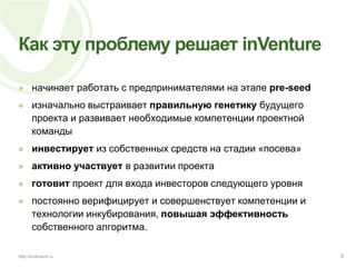 Как эту проблему решает inVentureначинает работать с предпринимателями на этапе pre-seedизначально выстраивает правильную генетику будущего проекта и развивает необходимые компетенции проектной командыинвестирует из собственных средств на стадии «посева»активноучаствует в развитии проектаготовит проект для входа инвесторов следующего уровняпостоянно верифицирует и совершенствует компетенции и технологии инкубирования, повышая эффективность собственного алгоритма.5http://inventure.ru