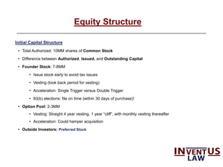 6
Equity Structure
Initial Capital Structure
• Total Authorized: 10MM shares of Common Stock
• Difference between Authorized, Issued, and Outstanding Capital
• Founder Stock: 7-8MM
• Issue stock early to avoid tax issues
• Vesting (look back period for vesting)
• Acceleration: Single Trigger versus Double Trigger
• 83(b) elections: file on time (within 30 days of purchase)!
• Option Pool: 2-3MM
• Vesting: Straight 4 year vesting, 1 year “cliff”, with monthly vesting thereafter
• Acceleration: Could hamper acquisition
• Outside Investors: Preferred Stock
 